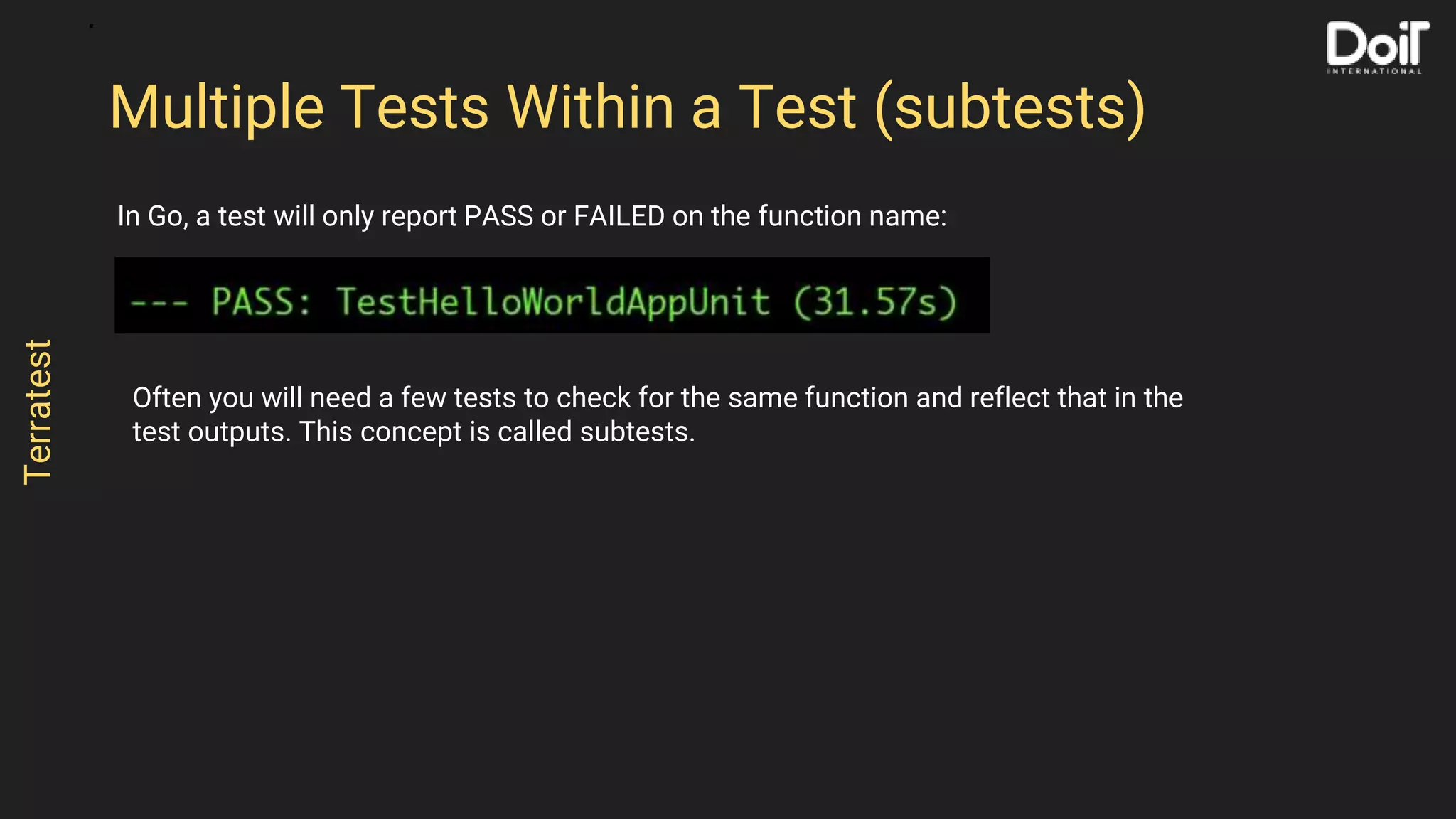 In Go, a test will only report PASS or FAILED on the function name:
Multiple Tests Within a Test (subtests)
Terratest
Often you will need a few tests to check for the same function and reflect that in the
test outputs. This concept is called subtests.
 