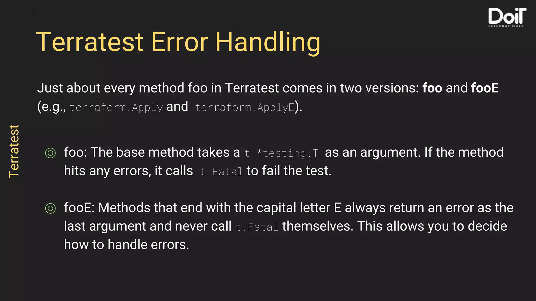 Just about every method foo in Terratest comes in two versions: foo and fooE
(e.g., terraform.Apply and terraform.ApplyE).
⌾ foo: The base method takes a t *testing.T as an argument. If the method
hits any errors, it calls t.Fatal to fail the test.
⌾ fooE: Methods that end with the capital letter E always return an error as the
last argument and never call t.Fatal themselves. This allows you to decide
how to handle errors.
Terratest Error Handling
Terratest
 