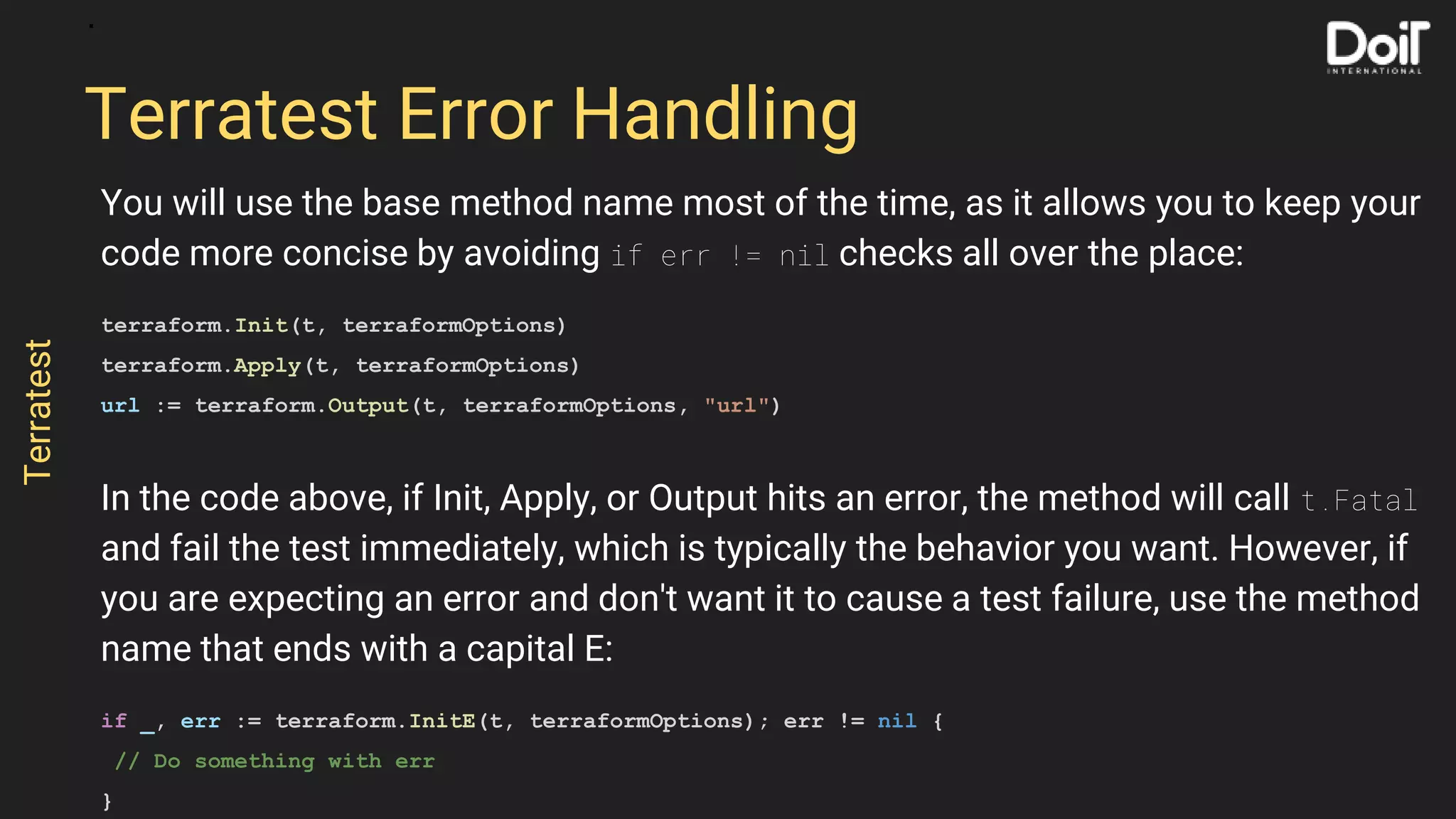 You will use the base method name most of the time, as it allows you to keep your
code more concise by avoiding if err != nil checks all over the place:
terraform.Init(t, terraformOptions)
terraform.Apply(t, terraformOptions)
url := terraform.Output(t, terraformOptions, "url")
In the code above, if Init, Apply, or Output hits an error, the method will call t.Fatal
and fail the test immediately, which is typically the behavior you want. However, if
you are expecting an error and don't want it to cause a test failure, use the method
name that ends with a capital E:
if _, err := terraform.InitE(t, terraformOptions); err != nil {
// Do something with err
}
Terratest Error Handling
Terratest
 