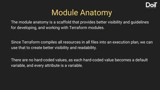 Module Anatomy
The module anatomy is a scaffold that provides better visibility and guidelines
for developing, and working with Terraform modules.
Since Terraform compiles all resources in all files into an execution plan, we can
use that to create better visibility and readability.
There are no hard-coded values, as each hard-coded value becomes a default
variable, and every attribute is a variable.
 