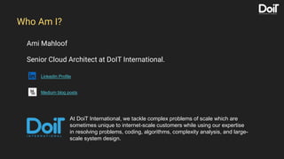 Ami Mahloof
Senior Cloud Architect at DoIT International.
LinkedIn Profile
Medium blog posts
Who Am I?
At DoiT International, we tackle complex problems of scale which are
sometimes unique to internet-scale customers while using our expertise
in resolving problems, coding, algorithms, complexity analysis, and large-
scale system design.
 