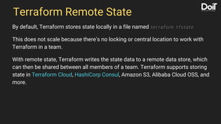 Terraform Remote State
By default, Terraform stores state locally in a file named terraform.tfstate
This does not scale because there’s no locking or central location to work with
Terraform in a team.
With remote state, Terraform writes the state data to a remote data store, which
can then be shared between all members of a team. Terraform supports storing
state in Terraform Cloud, HashiCorp Consul, Amazon S3, Alibaba Cloud OSS, and
more.
 