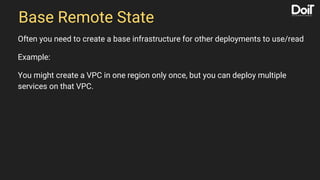 Base Remote State
Often you need to create a base infrastructure for other deployments to use/read
Example:
You might create a VPC in one region only once, but you can deploy multiple
services on that VPC.
 