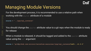 Managing Module Versions
For the development process, it is recommended to use a relative path when
working with the source attribute of a module
source = "../gcp/sql_instance"
You should change the source attribute value to a git repo when the module is ready
for release
When a module is released, it should be tagged and added to the source attribute
value using the ref argument
source = "git@github.com:unicorn/terraform-resources//gcp/sql_instance?ref=...v1.0.0"
Codeversioning
 