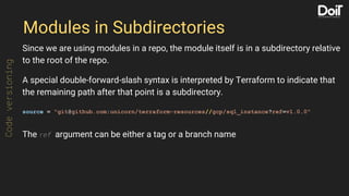 Modules in Subdirectories
Since we are using modules in a repo, the module itself is in a subdirectory relative
to the root of the repo.
A special double-forward-slash syntax is interpreted by Terraform to indicate that
the remaining path after that point is a subdirectory.
source = "git@github.com:unicorn/terraform-resources//gcp/sql_instance?ref=v1.0.0"
The ref argument can be either a tag or a branch name
Codeversioning
 