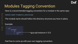 Modules Tagging Convention
Here is a recommended tagging convention for a module in the same repo:
<module-name>-v<semantic_versioning>
The module name should follow the directory structure you have in place.
Example:
Feel free to come up with your own tagging convention.
Codeversioning
gcp-sql-instance-v1.0.0
 
