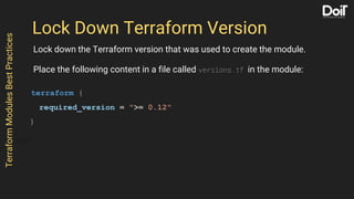 Lock Down Terraform Version
Lock down the Terraform version that was used to create the module.
Place the following content in a file called versions.tf in the module:
terraform {
required_version = ">= 0.12"
}
TerraformModulesBestPractices
 