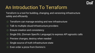 An Introduction To Terraform
⌾ Terraform can manage existing and new infrastructure
⌾ Talk to multiple cloud/infrastructure providers
⌾ Ensure creation and consistency
⌾ Single DSL (Domain Specific Language) to express API agnostic calls
⌾ Preview changes, destroy when needed
⌾ Single source of truth infrastructure state
⌾ Even order a pizza from Domino’s
Terraform is a tool for building, changing, and versioning infrastructure
safely and efficiently
 
