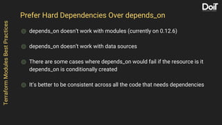 Prefer Hard Dependencies Over depends_on
⌾ depends_on doesn’t work with modules (currently on 0.12.6)
⌾ depends_on doesn’t work with data sources
⌾ There are some cases where depends_on would fail if the resource is it
depends_on is conditionally created
⌾ It’s better to be consistent across all the code that needs dependencies
TerraformModulesBestPractices
 