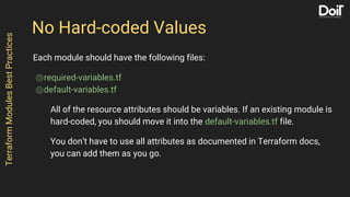 No Hard-coded Values
Each module should have the following files:
⌾required-variables.tf
⌾default-variables.tf
All of the resource attributes should be variables. If an existing module is
hard-coded, you should move it into the default-variables.tf file.
You don’t have to use all attributes as documented in Terraform docs,
you can add them as you go.
TerraformModulesBestPractices
 