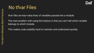 No tfvar Files
tfvar files are key=value lines of variables passed into a module.
The main problem with using this feature is that you can’t tell which variable
belongs to which module.
This makes code usability hard to maintain and understand quickly.
TerraformModulesBestPractices
 