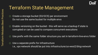 Terraform State Management
⌾ Create a storage bucket (S3/GCS) per environment
Do not use the same bucket for multiple envs
⌾ Enable versioning on the bucket - this will serve as a backup if state is
corrupted or can be used to compare concurrent executions
⌾ Use prefix with the same folder structure you set in terraform-live-envs folder
⌾ Use a separate prefix for infrastructure
i.e., vpc-network should be put into infrastructure/us-west2/blog-network
TerraformModulesBestPractices
 