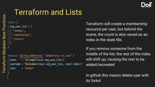 Terraform and Lists
Terraform will create a membership
resource per user, but behind the
scene, the count is also saved as an
index in the state file.
If you remove someone from the
middle of the list, the rest of the index
will shift up, causing the rest to be
added/recreated
In github this means delete user with
its forks!
TerraformModulesBestPractices
 