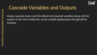 Cascade Variables and Outputs
Always cascade (copy over) the default and required variables along with the
outputs to the next module tier, so the variable applied goes through all the
modules.
TerraformModulesBestPractices
 