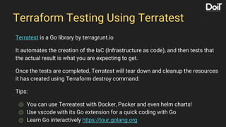 Terraform Testing Using Terratest
Terratest is a Go library by terragrunt.io
It automates the creation of the IaC (Infrastructure as code), and then tests that
the actual result is what you are expecting to get.
Once the tests are completed, Terratest will tear down and cleanup the resources
it has created using Terraform destroy command.
Tips:
⌾ You can use Terreatest with Docker, Packer and even helm charts!
⌾ Use vscode with its Go extension for a quick coding with Go
⌾ Learn Go interactively https://tour.golang.org
 