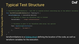 Typical Test Structure
// TestVPCCreatedWithDefaults - test VPC is created without overriding any of the default variables
func TestVPCCreatedWithDefaults(t *testing.T) {
terraformOptions := &terraform.Options{
// The path to where our Terraform code is located
TerraformDir: "../step1-infrastructure",
// Variables to pass to our Terraform code using -var options
Vars: map[string]interface{}{
"region": "us-east-1",
},
}
}
TerraformTestingwithTerratest
terraformOptions is a Golang struct defining the location of the code, as well as
terraform variables for the execution.
 