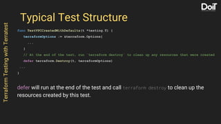 Typical Test Structure
func TestVPCCreatedWithDefaults(t *testing.T) {
terraformOptions := &terraform.Options{
...
}
// At the end of the test, run `terraform destroy` to clean up any resources that were created
defer terraform.Destroy(t, terraformOptions)
...
}
TerraformTestingwithTerratest
defer will run at the end of the test and call terraform destroy to clean up the
resources created by this test.
 