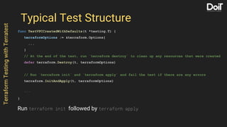 Typical Test Structure
func TestVPCCreatedWithDefaults(t *testing.T) {
terraformOptions := &terraform.Options{
...
}
// At the end of the test, run `terraform destroy` to clean up any resources that were created
defer terraform.Destroy(t, terraformOptions)
// Run `terraform init` and `terraform apply` and fail the test if there are any errors
terraform.InitAndApply(t, terraformOptions)
...
}
TerraformTestingwithTerratest
Run terraform init followed by terraform apply
 