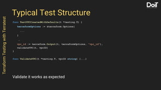 Typical Test Structure
func TestVPCCreatedWithDefaults(t *testing.T) {
terraformOptions := &terraform.Options{
...
}
…
vpc_id := terraform.Output(t, terraformOptions, "vpc_id"),
validateVPC(t, vpcID)
}
func ValidateVPC(t *testing.T, vpcID string) {...}
TerraformTestingwithTerratest
Validate it works as expected
 