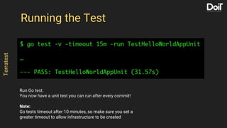 Run Go test.
You now have a unit test you can run after every commit!
Note:
Go tests timeout after 10 minutes, so make sure you set a
greater timeout to allow infrastructure to be created
Running the Test
Terratest
 