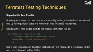 Reproducible Test Results:
Running tests does not take remote state configuration, thus the local module will
end up having a local state file, which can lead to a stale test results.
Don’t put the hard-coded path to the module in the test like so:
terraformOptions := &terraform.Options{
// The path to where our Terraform code is located
TerraformDir: "../step1-infrastructure",
…
Use a built-in function in Terratest that will copy the module to a temporary folder
and return the path to that folder:
Terratest Testing Techniques
Terratest
 