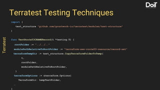 import (
test_structure "github.com/gruntwork-io/terratest/modules/test-structure"
)
func TestRoute53CNAMERecord(t *testing.T) {
rootFolder := "../../.."
modulePathRelativeToRootFolder := "terraform-aws-route53-resource/record-set"
terraformTempDir := test_structure.CopyTerraformFolderToTemp(
t,
rootFolder,
modulePathRelativeToRootFolder,
)
terraformOptions := &terraform.Options{
TerraformDir: tempTestFolder,
…
}
Terratest Testing Techniques
Terratest
 