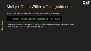 In Go, a test will only report PASS or FAILED on the function name:
Multiple Tests Within a Test (subtests)
Terratest
Often you will need a few tests to check for the same function and reflect that in the
test outputs. This concept is called subtests.
 