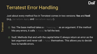 Just about every method foo in Terratest comes in two versions: foo and fooE
(e.g., terraform.Apply and terraform.ApplyE).
⌾ foo: The base method takes a t *testing.T as an argument. If the method
hits any errors, it calls t.Fatal to fail the test.
⌾ fooE: Methods that end with the capital letter E always return an error as the
last argument and never call t.Fatal themselves. This allows you to decide
how to handle errors.
Terratest Error Handling
Terratest
 