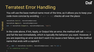 You will use the base method name most of the time, as it allows you to keep your
code more concise by avoiding if err != nil checks all over the place:
terraform.Init(t, terraformOptions)
terraform.Apply(t, terraformOptions)
url := terraform.Output(t, terraformOptions, "url")
In the code above, if Init, Apply, or Output hits an error, the method will call t.Fatal
and fail the test immediately, which is typically the behavior you want. However, if
you are expecting an error and don't want it to cause a test failure, use the method
name that ends with a capital E:
if _, err := terraform.InitE(t, terraformOptions); err != nil {
// Do something with err
}
Terratest Error Handling
Terratest
 