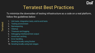 To minimize the downsides of testing infrastructure as a code on a real platform,
follow the guidelines below:
1. Unit tests, integration tests, end-to-end tests
2. Testing environment
3. Namespacing
4. Cleanup
5. Timeouts and logging
6. Debugging interleaved test output
7. Avoid test caching
8. Error handling
9. Iterating locally using Docker
10. Iterating locally using test stages
Terratest Best Practices
Terratest
 