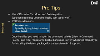 ● Use VSCode for Terraform and Go integration
(you can opt to use JetBrains intelliJ too too or Vim)
● VSCode extensions:
Once installed you need to open the command palette (View -> Command
Palette) and type: “Terraform: Enable Language Server” which will prompt you
for installing the latest package for the terraform 0.12 support.
Pro Tips
Terratest
 