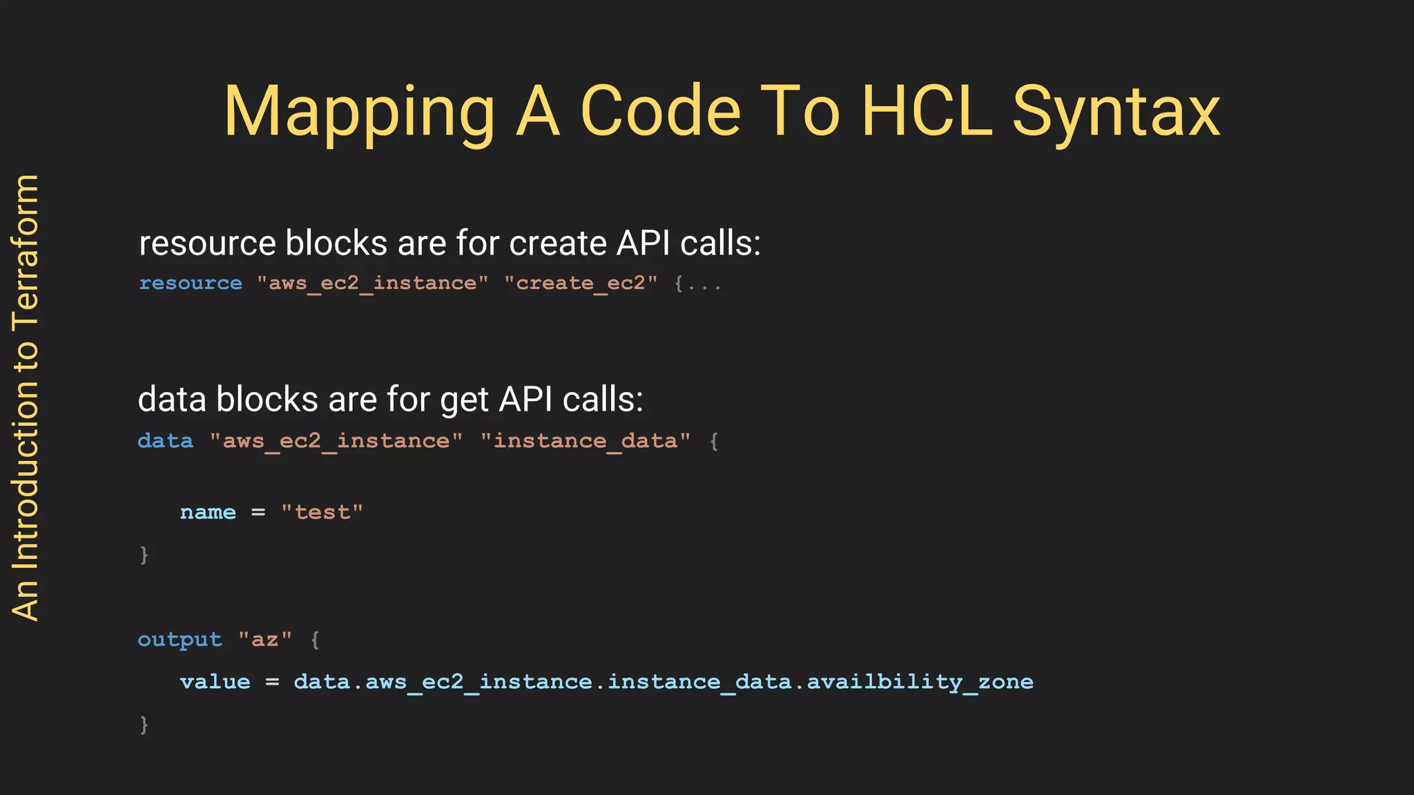 AnIntroductiontoTerraform
Mapping A Code To HCL Syntax
resource blocks are for create API calls:
resource "aws_ec2_instance" "create_ec2" {...
data blocks are for get API calls:
data "aws_ec2_instance" "instance_data" {
name = "test"
}
output "az" {
value = data.aws_ec2_instance.instance_data.availbility_zone
}
 