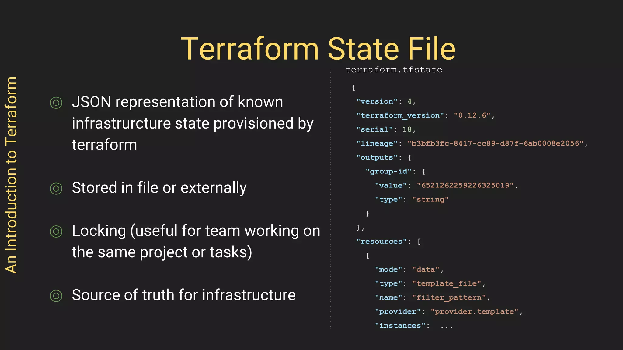 ⌾ JSON representation of known
infrastrurcture state provisioned by
terraform
⌾ Stored in file or externally
⌾ Locking (useful for team working on
the same project or tasks)
⌾ Source of truth for infrastructure
AnIntroductiontoTerraform
Terraform State File
{
"version": 4,
"terraform_version": "0.12.6",
"serial": 18,
"lineage": "b3bfb3fc-8417-cc89-d87f-6ab0008e2056",
"outputs": {
"group-id": {
"value": "6521262259226325019",
"type": "string"
}
},
"resources": [
{
"mode": "data",
"type": "template_file",
"name": "filter_pattern",
"provider": "provider.template",
"instances": ...
terraform.tfstate
 