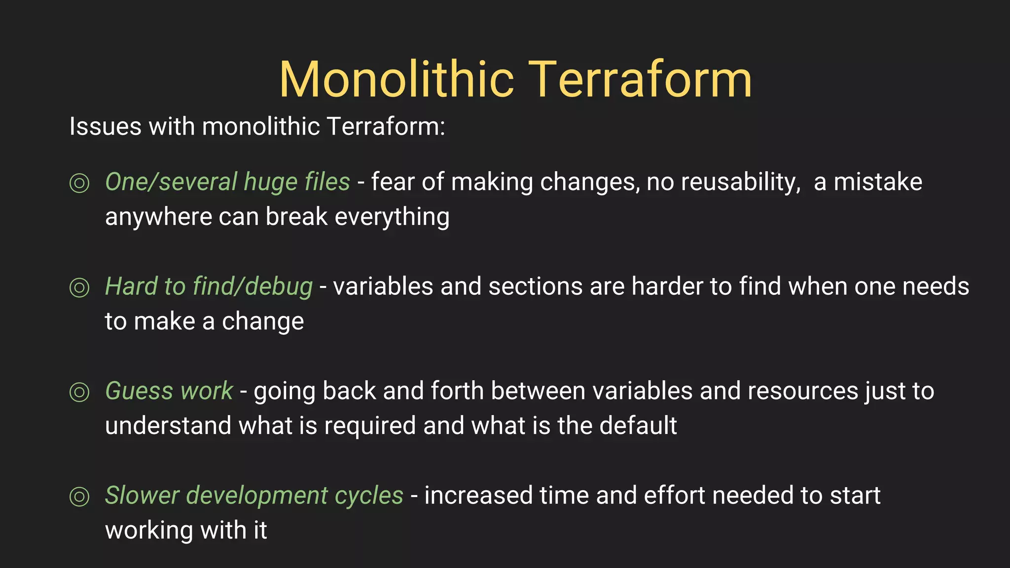 Monolithic Terraform
⌾ One/several huge files - fear of making changes, no reusability, a mistake
anywhere can break everything
⌾ Hard to find/debug - variables and sections are harder to find when one needs
to make a change
⌾ Guess work - going back and forth between variables and resources just to
understand what is required and what is the default
⌾ Slower development cycles - increased time and effort needed to start
working with it
Issues with monolithic Terraform:
 