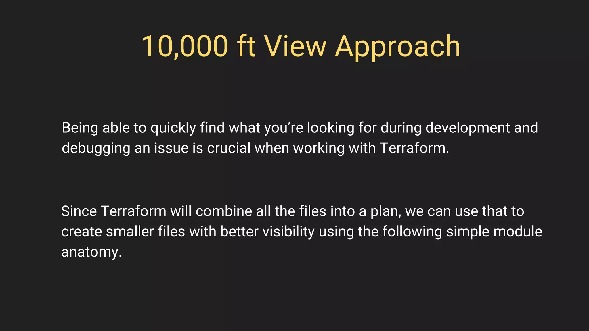 10,000 ft View Approach
Since Terraform will combine all the files into a plan, we can use that to
create smaller files with better visibility using the following simple module
anatomy.
Being able to quickly find what you’re looking for during development and
debugging an issue is crucial when working with Terraform.
 