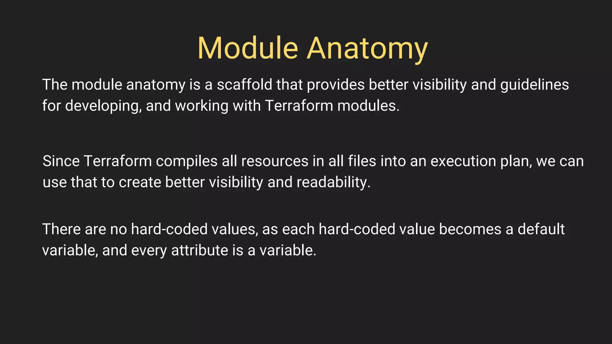 Module Anatomy
The module anatomy is a scaffold that provides better visibility and guidelines
for developing, and working with Terraform modules.
Since Terraform compiles all resources in all files into an execution plan, we can
use that to create better visibility and readability.
There are no hard-coded values, as each hard-coded value becomes a default
variable, and every attribute is a variable.
 