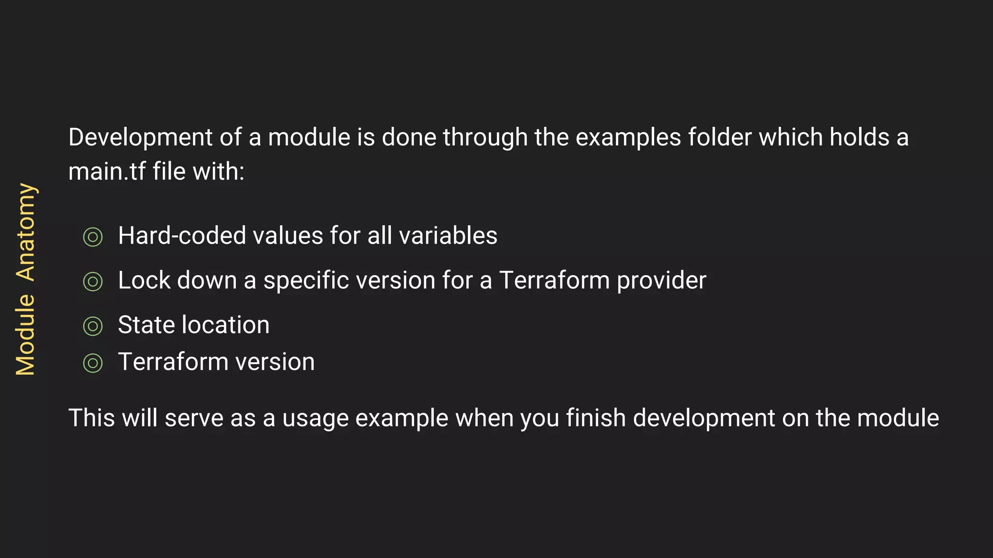 Development of a module is done through the examples folder which holds a
main.tf file with:
⌾ Hard-coded values for all variables
⌾ Lock down a specific version for a Terraform provider
⌾ State location
⌾ Terraform version
This will serve as a usage example when you finish development on the module
ModuleAnatomy
 