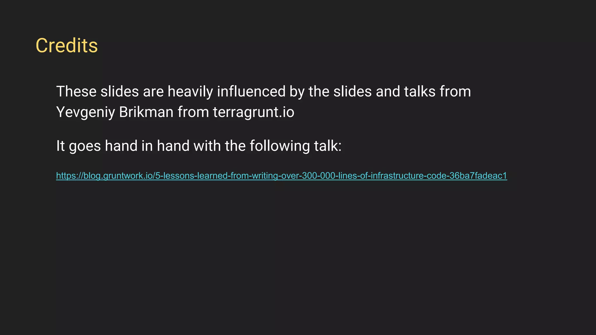 These slides are heavily influenced by the slides and talks from
Yevgeniy Brikman from terragrunt.io
It goes hand in hand with the following talk:
https://blog.gruntwork.io/5-lessons-learned-from-writing-over-300-000-lines-of-infrastructure-code-36ba7fadeac1
Credits
 