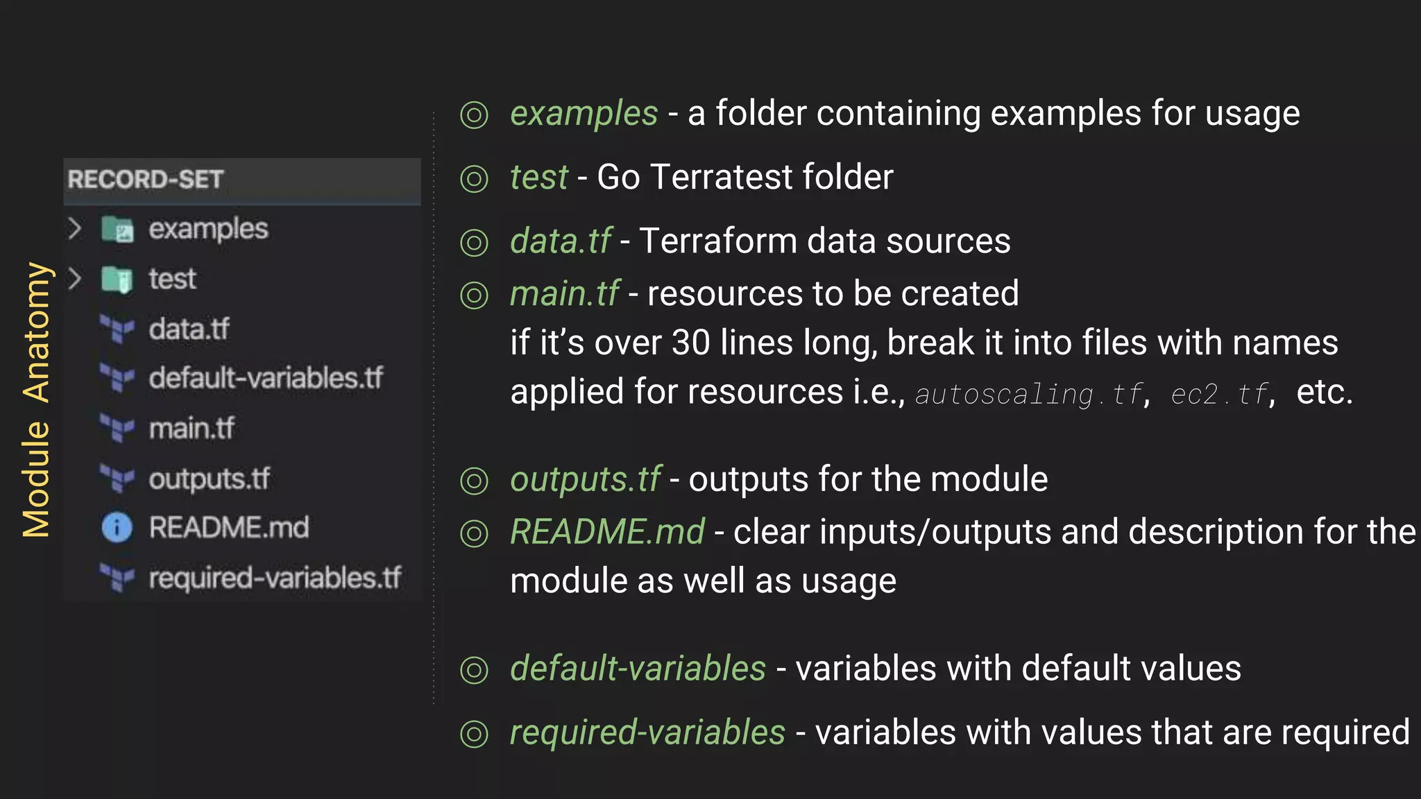 ⌾ examples - a folder containing examples for usage
⌾ test - Go Terratest folder
⌾ data.tf - Terraform data sources
⌾ main.tf - resources to be created
if it’s over 30 lines long, break it into files with names
applied for resources i.e., autoscaling.tf, ec2.tf, etc.
⌾ outputs.tf - outputs for the module
⌾ README.md - clear inputs/outputs and description for the
module as well as usage
⌾ default-variables - variables with default values
⌾ required-variables - variables with values that are required
ModuleAnatomy
 