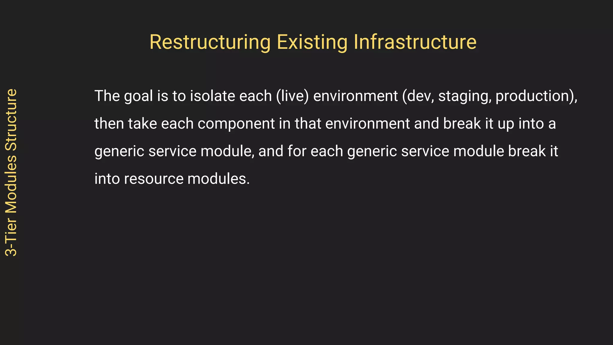 3-TierModulesStructure
The goal is to isolate each (live) environment (dev, staging, production),
then take each component in that environment and break it up into a
generic service module, and for each generic service module break it
into resource modules.
Restructuring Existing Infrastructure
 
