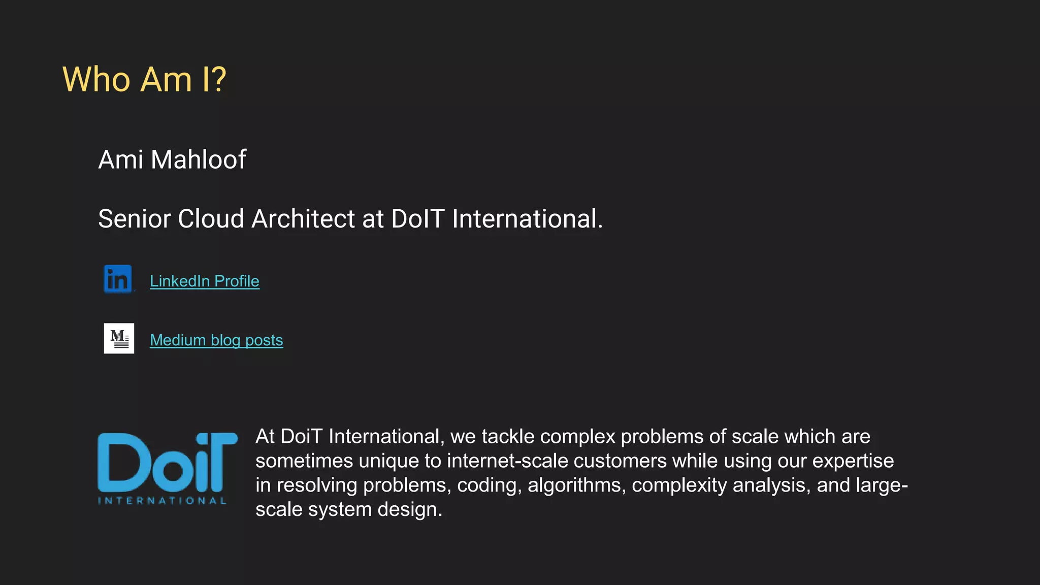 Ami Mahloof
Senior Cloud Architect at DoIT International.
LinkedIn Profile
Medium blog posts
Who Am I?
At DoiT International, we tackle complex problems of scale which are
sometimes unique to internet-scale customers while using our expertise
in resolving problems, coding, algorithms, complexity analysis, and large-
scale system design.
 