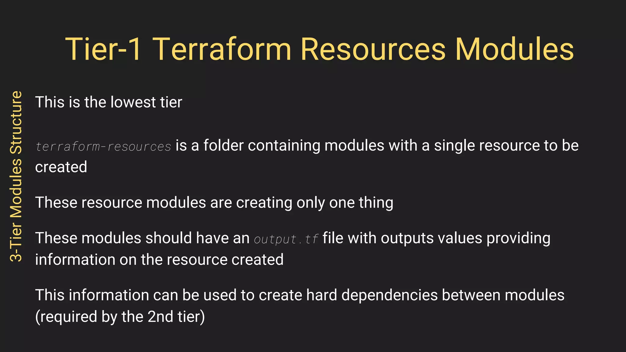 Tier-1 Terraform Resources Modules
This is the lowest tier
terraform-resources is a folder containing modules with a single resource to be
created
These resource modules are creating only one thing
These modules should have an output.tf file with outputs values providing
information on the resource created
This information can be used to create hard dependencies between modules
(required by the 2nd tier)
3-TierModulesStructure
 