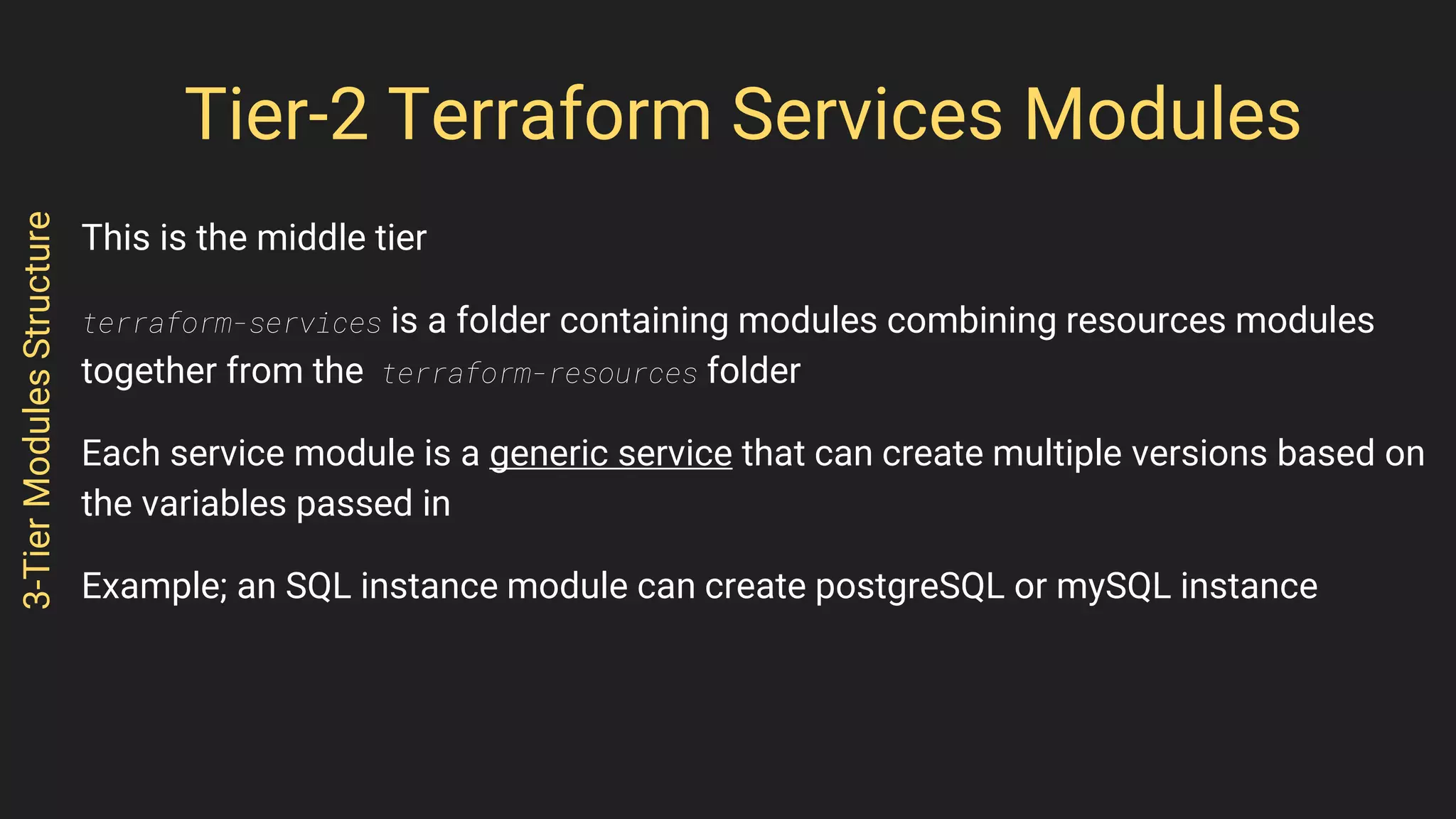 Tier-2 Terraform Services Modules
This is the middle tier
terraform-services is a folder containing modules combining resources modules
together from the terraform-resources folder
Each service module is a generic service that can create multiple versions based on
the variables passed in
Example; an SQL instance module can create postgreSQL or mySQL instance
3-TierModulesStructure
 