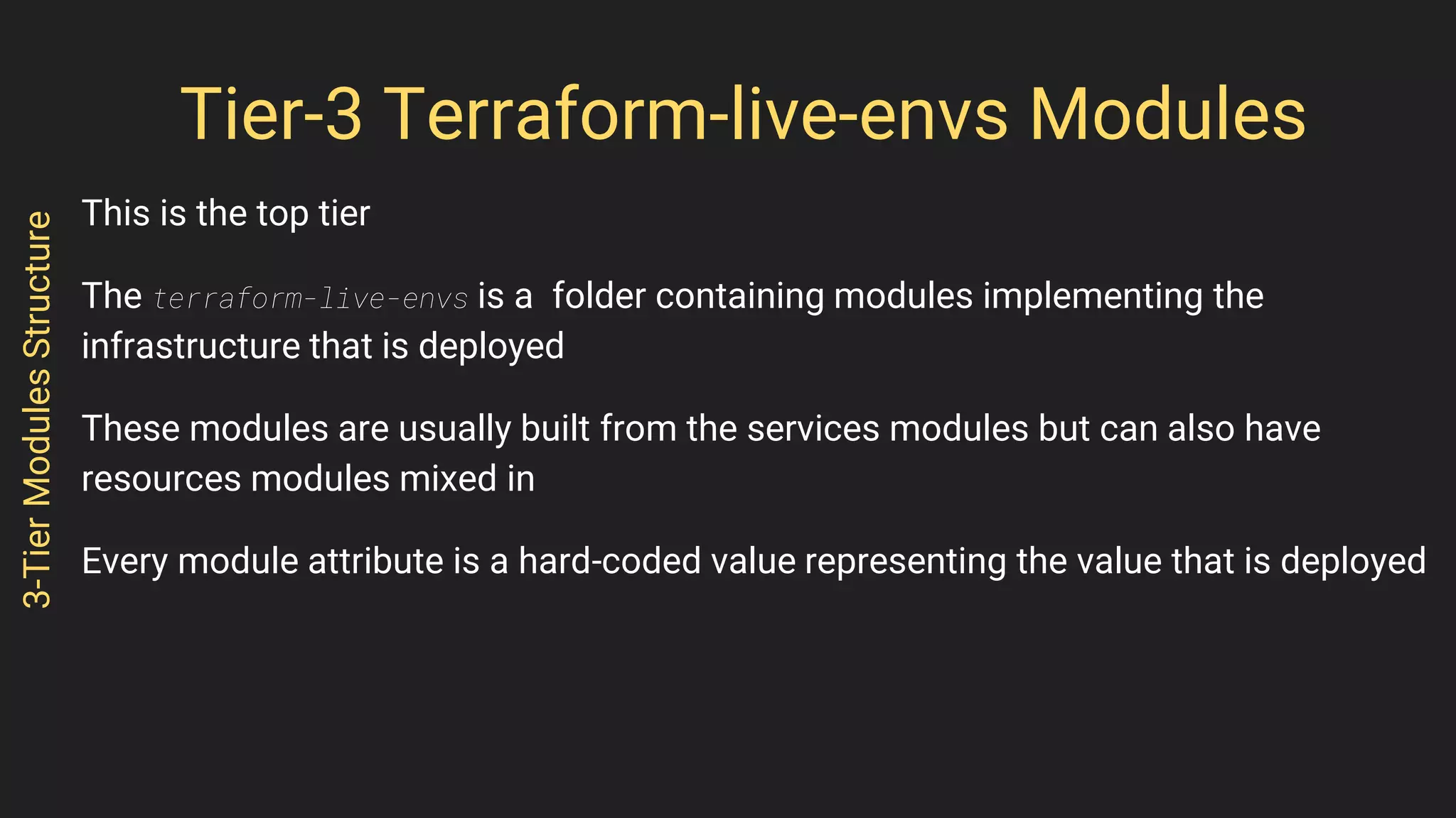Tier-3 Terraform-live-envs Modules
This is the top tier
The terraform-live-envs is a folder containing modules implementing the
infrastructure that is deployed
These modules are usually built from the services modules but can also have
resources modules mixed in
Every module attribute is a hard-coded value representing the value that is deployed
3-TierModulesStructure
 