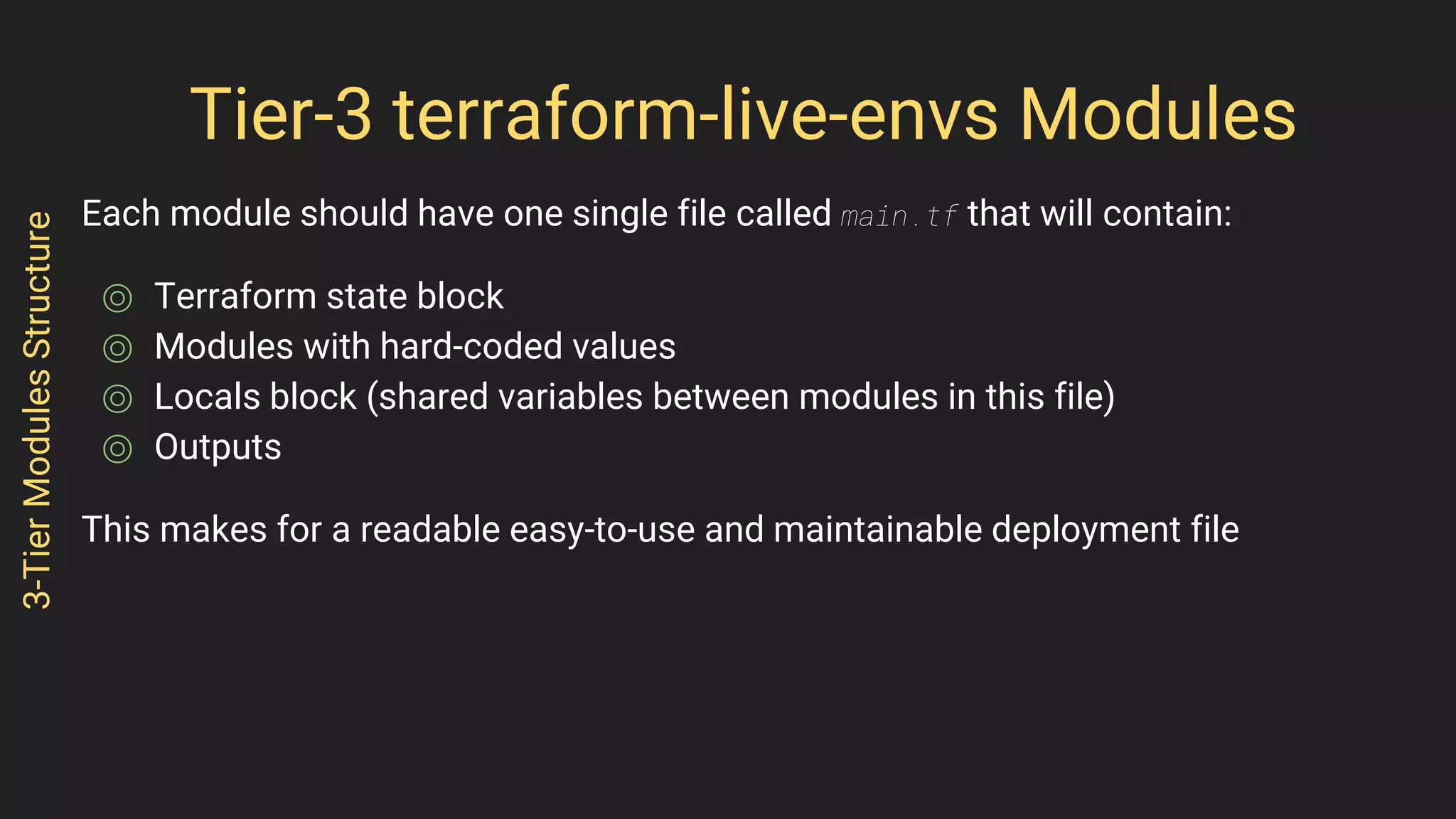 Tier-3 terraform-live-envs Modules
Each module should have one single file called main.tf that will contain:
⌾ Terraform state block
⌾ Modules with hard-coded values
⌾ Locals block (shared variables between modules in this file)
⌾ Outputs
This makes for a readable easy-to-use and maintainable deployment file
3-TierModulesStructure
 