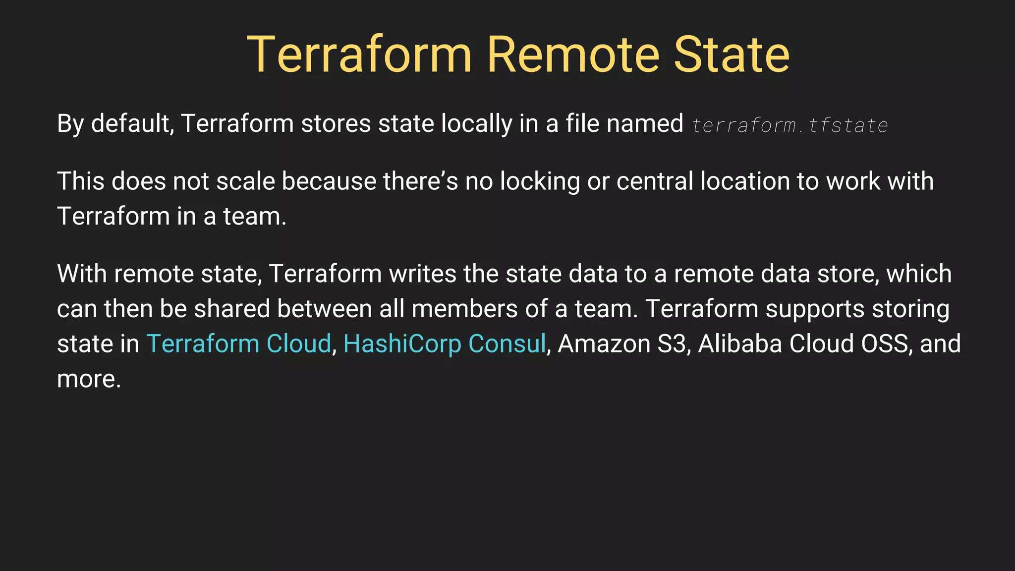 Terraform Remote State
By default, Terraform stores state locally in a file named terraform.tfstate
This does not scale because there’s no locking or central location to work with
Terraform in a team.
With remote state, Terraform writes the state data to a remote data store, which
can then be shared between all members of a team. Terraform supports storing
state in Terraform Cloud, HashiCorp Consul, Amazon S3, Alibaba Cloud OSS, and
more.
 