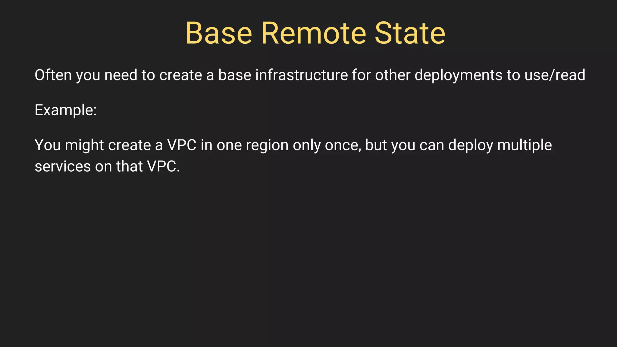 Base Remote State
Often you need to create a base infrastructure for other deployments to use/read
Example:
You might create a VPC in one region only once, but you can deploy multiple
services on that VPC.
 