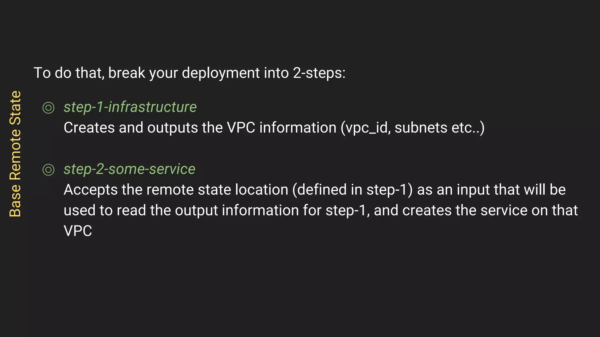 To do that, break your deployment into 2-steps:
⌾ step-1-infrastructure
Creates and outputs the VPC information (vpc_id, subnets etc..)
⌾ step-2-some-service
Accepts the remote state location (defined in step-1) as an input that will be
used to read the output information for step-1, and creates the service on that
VPC
BaseRemoteState
 