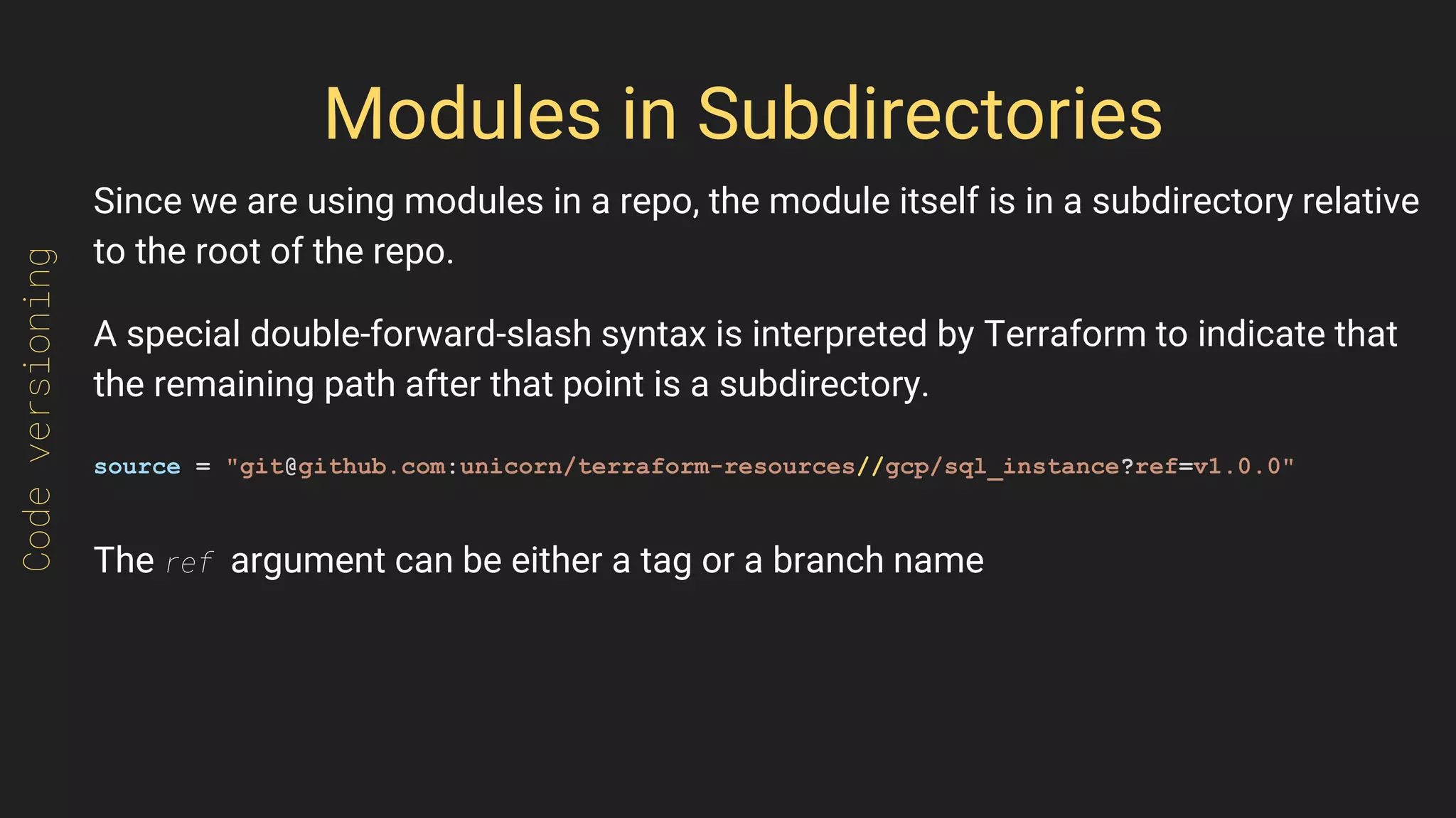 Modules in Subdirectories
Since we are using modules in a repo, the module itself is in a subdirectory relative
to the root of the repo.
A special double-forward-slash syntax is interpreted by Terraform to indicate that
the remaining path after that point is a subdirectory.
source = "git@github.com:unicorn/terraform-resources//gcp/sql_instance?ref=v1.0.0"
The ref argument can be either a tag or a branch name
Codeversioning
 