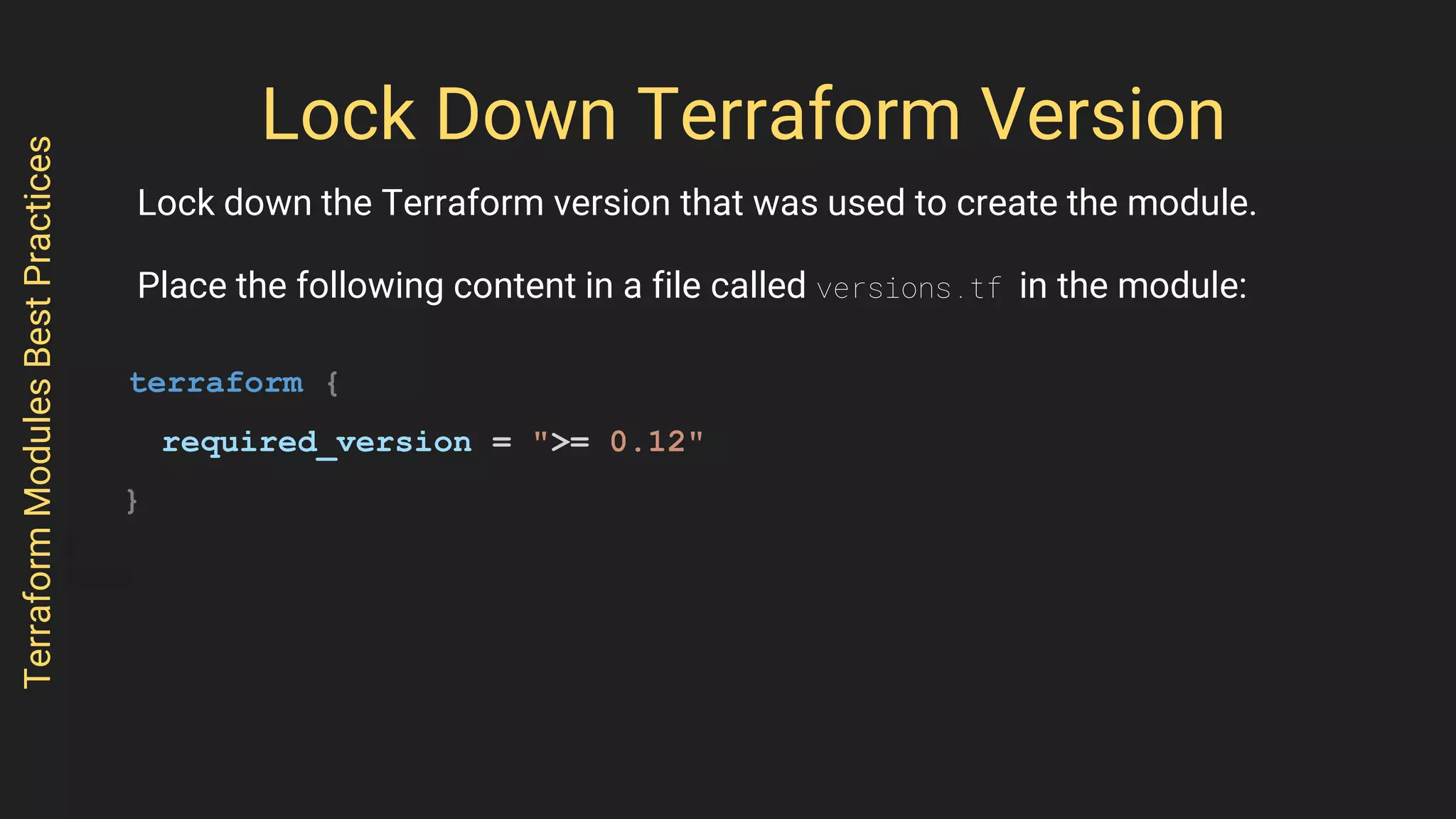 Lock Down Terraform Version
Lock down the Terraform version that was used to create the module.
Place the following content in a file called versions.tf in the module:
terraform {
required_version = ">= 0.12"
}
TerraformModulesBestPractices
 